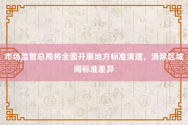 市场监管总局将全面开展地方标准清理，消除区域间标准差异
