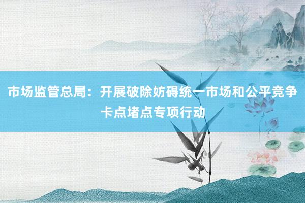 市场监管总局：开展破除妨碍统一市场和公平竞争卡点堵点专项行动