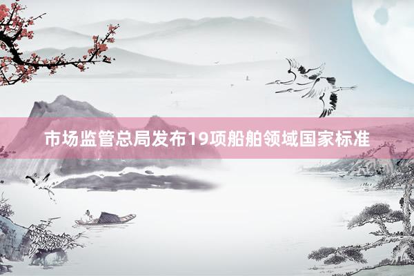 市场监管总局发布19项船舶领域国家标准