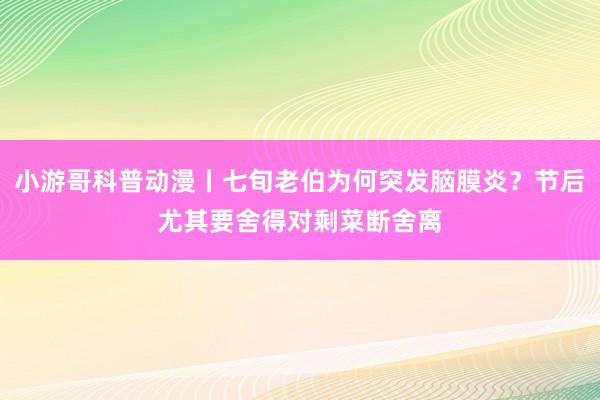 小游哥科普动漫丨七旬老伯为何突发脑膜炎？节后尤其要舍得对剩菜断舍离