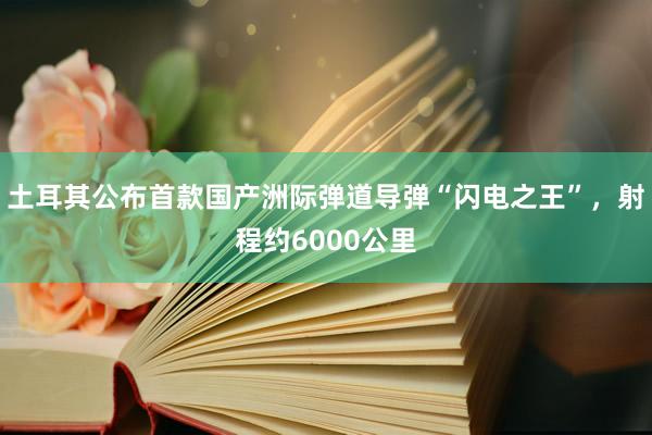 土耳其公布首款国产洲际弹道导弹“闪电之王”，射程约6000公里