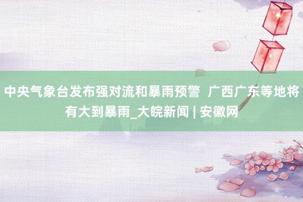 中央气象台发布强对流和暴雨预警  广西广东等地将有大到暴雨_大皖新闻 | 安徽网