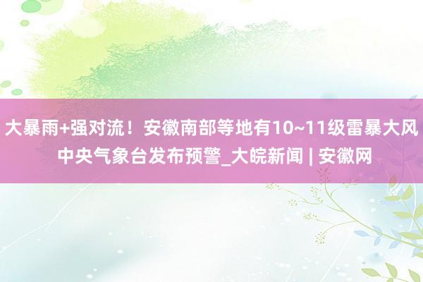 大暴雨+强对流！安徽南部等地有10~11级雷暴大风 中央气象台发布预警_大皖新闻 | 安徽网