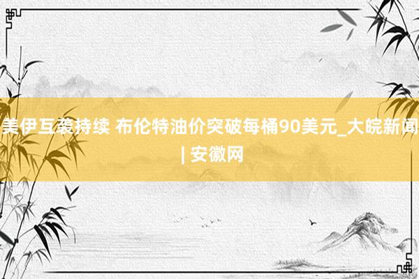 美伊互袭持续 布伦特油价突破每桶90美元_大皖新闻 | 安徽网