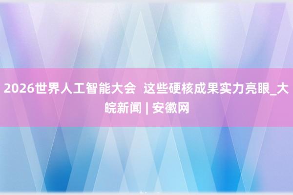 2026世界人工智能大会  这些硬核成果实力亮眼_大皖新闻 | 安徽网