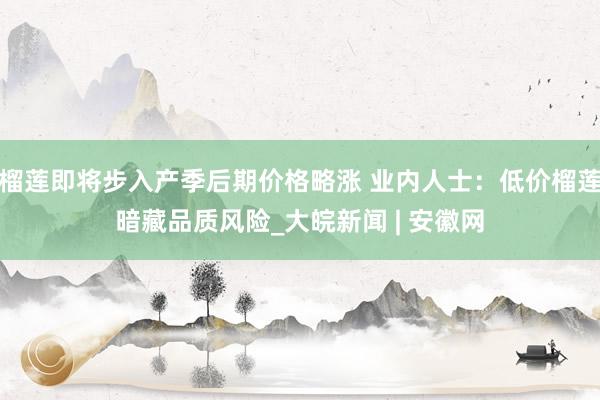 榴莲即将步入产季后期价格略涨 业内人士：低价榴莲暗藏品质风险_大皖新闻 | 安徽网