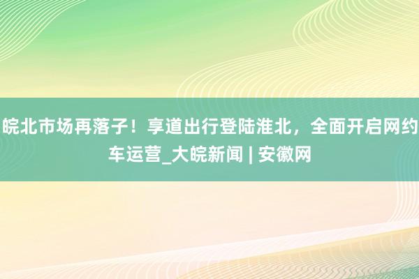 皖北市场再落子！享道出行登陆淮北，全面开启网约车运营_大皖新闻 | 安徽网