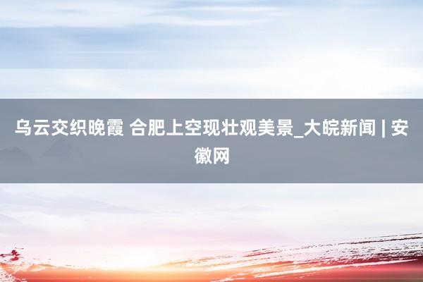 乌云交织晚霞 合肥上空现壮观美景_大皖新闻 | 安徽网