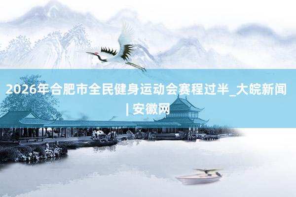 2026年合肥市全民健身运动会赛程过半_大皖新闻 | 安徽网