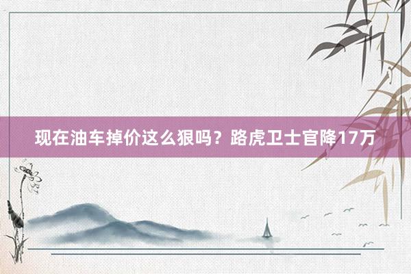 现在油车掉价这么狠吗？路虎卫士官降17万