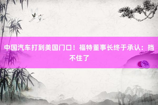 中国汽车打到美国门口！福特董事长终于承认：挡不住了