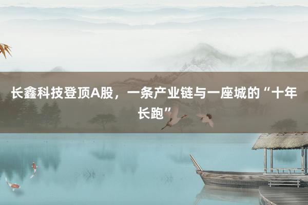 长鑫科技登顶A股，一条产业链与一座城的“十年长跑”