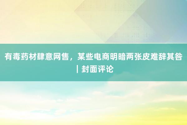 有毒药材肆意网售，某些电商明暗两张皮难辞其咎｜封面评论