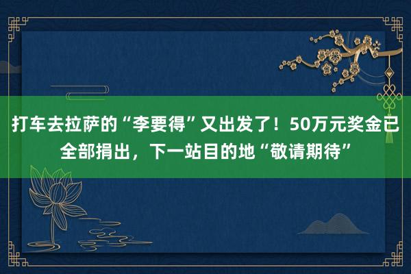 打车去拉萨的“李要得”又出发了！50万元奖金已全部捐出，下一站目的地“敬请期待”