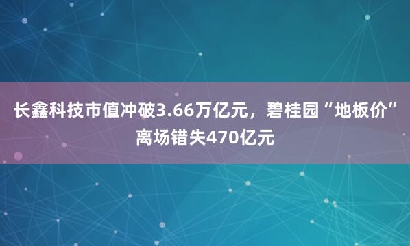 长鑫科技市值冲破3.66万亿元，碧桂园“地板价”离场错失470亿元