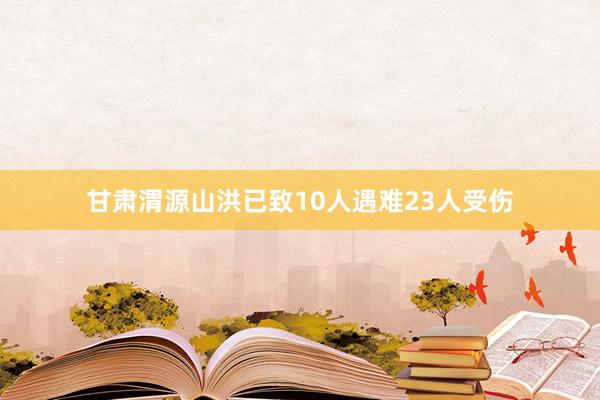 甘肃渭源山洪已致10人遇难23人受伤