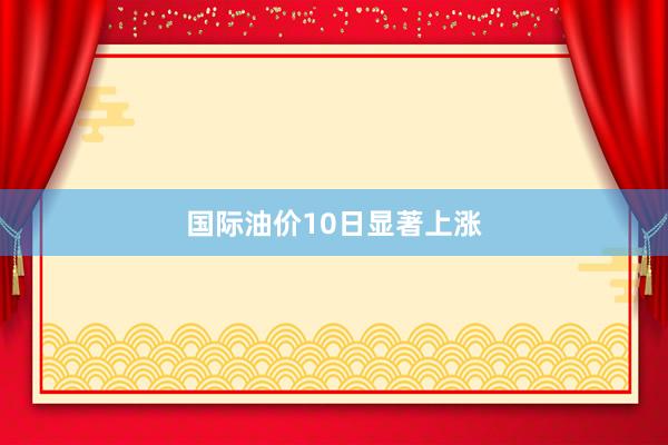 国际油价10日显著上涨