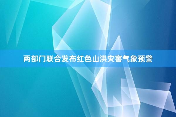 两部门联合发布红色山洪灾害气象预警
