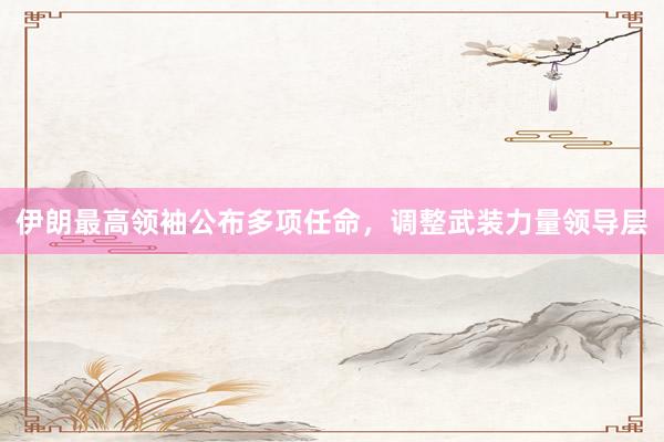 伊朗最高领袖公布多项任命，调整武装力量领导层