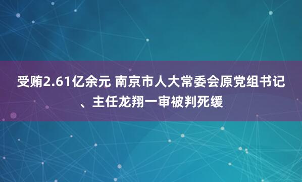 受贿2.61亿余元 南京市人大常委会原党组书记、主任龙翔一审被判死缓