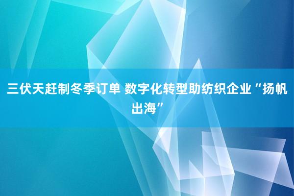 三伏天赶制冬季订单 数字化转型助纺织企业“扬帆出海”