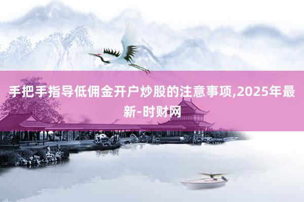 手把手指导低佣金开户炒股的注意事项,2025年最新-时财网