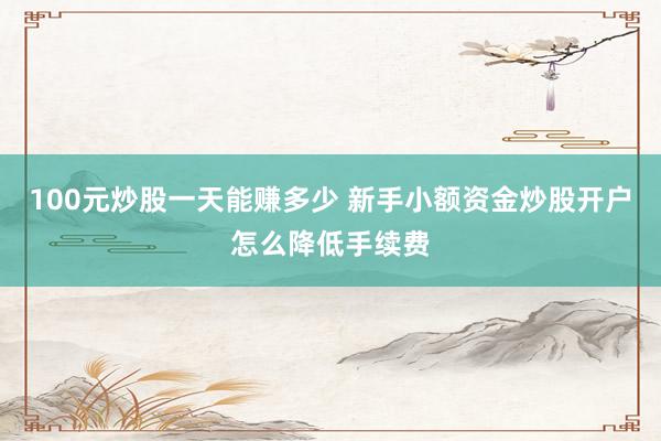100元炒股一天能赚多少 新手小额资金炒股开户怎么降低手续费