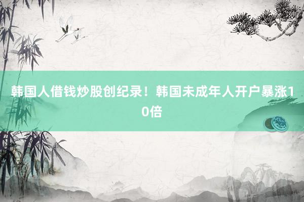 韩国人借钱炒股创纪录！韩国未成年人开户暴涨10倍