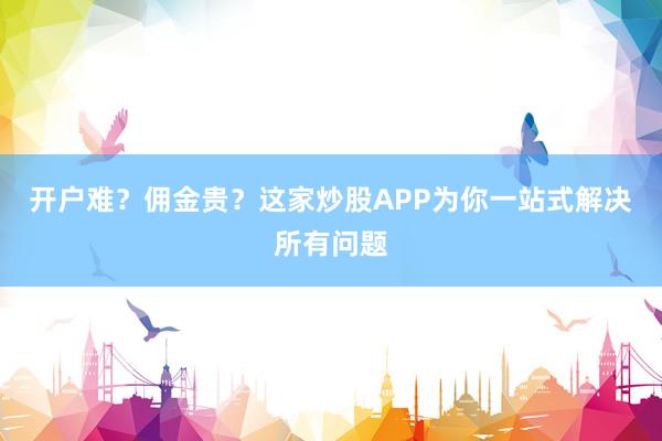 开户难？佣金贵？这家炒股APP为你一站式解决所有问题