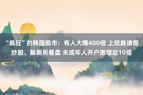 “疯狂”的韩国股市：有人大赚400倍 上班族请假炒股、躲厕所看盘 未成年人开户激增近10倍
