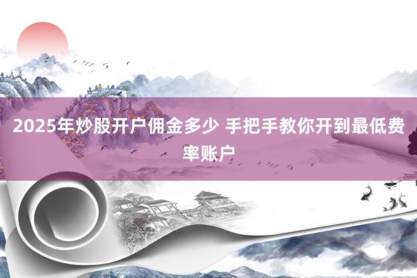 2025年炒股开户佣金多少 手把手教你开到最低费率账户