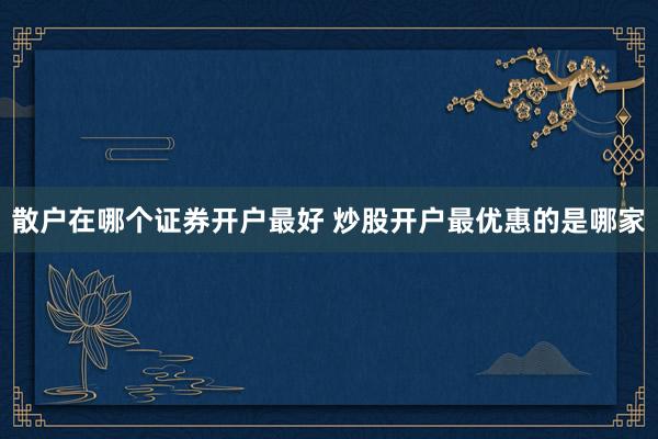 散户在哪个证券开户最好 炒股开户最优惠的是哪家