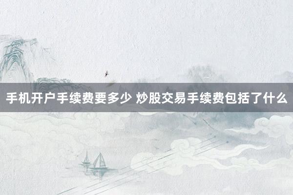 手机开户手续费要多少 炒股交易手续费包括了什么