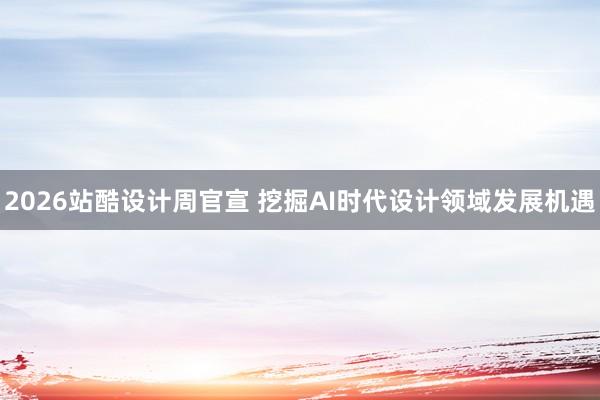 2026站酷设计周官宣 挖掘AI时代设计领域发展机遇
