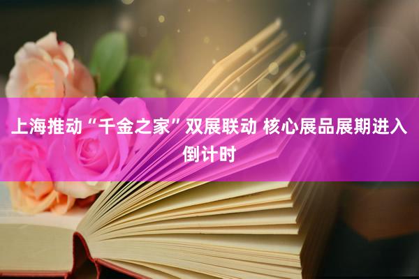 上海推动“千金之家”双展联动 核心展品展期进入倒计时