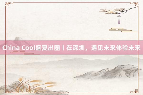China Cool盛夏出圈丨在深圳，遇见未来体验未来