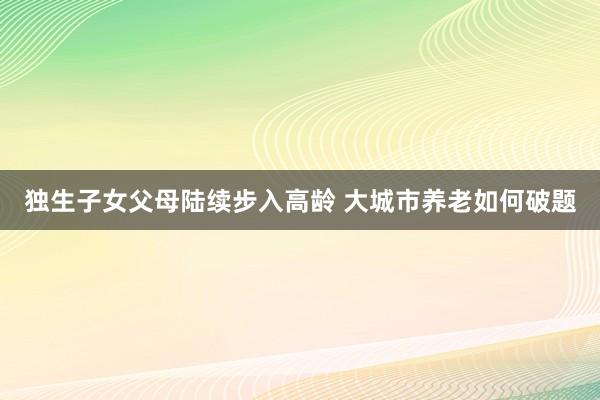 独生子女父母陆续步入高龄 大城市养老如何破题