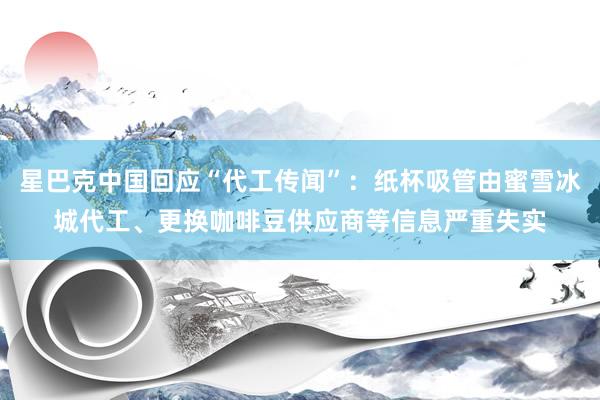 星巴克中国回应“代工传闻”：纸杯吸管由蜜雪冰城代工、更换咖啡豆供应商等信息严重失实