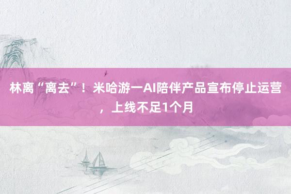 林离“离去”！米哈游一AI陪伴产品宣布停止运营，上线不足1个月