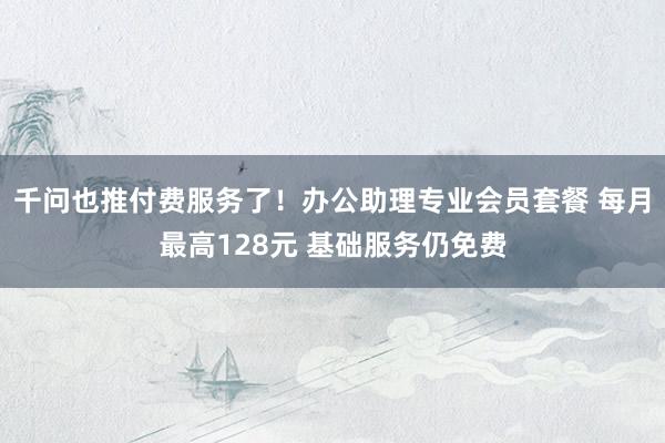 千问也推付费服务了！办公助理专业会员套餐 每月最高128元 基础服务仍免费