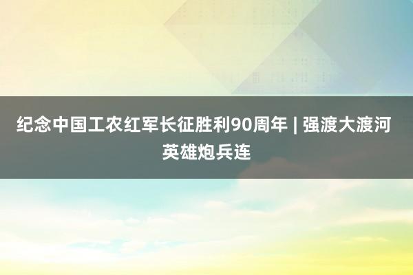 纪念中国工农红军长征胜利90周年 | 强渡大渡河 英雄炮兵连