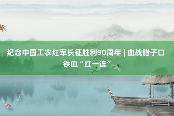 纪念中国工农红军长征胜利90周年 | 血战腊子口 铁血“红一连”