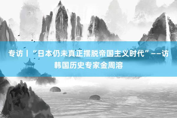专访丨“日本仍未真正摆脱帝国主义时代”——访韩国历史专家金周溶