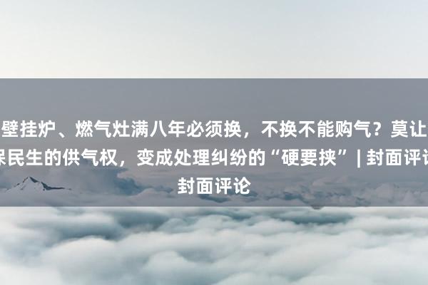 壁挂炉、燃气灶满八年必须换，不换不能购气？莫让保民生的供气权，变成处理纠纷的“硬要挟” | 封面评论