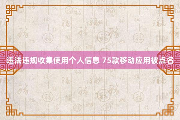违法违规收集使用个人信息 75款移动应用被点名