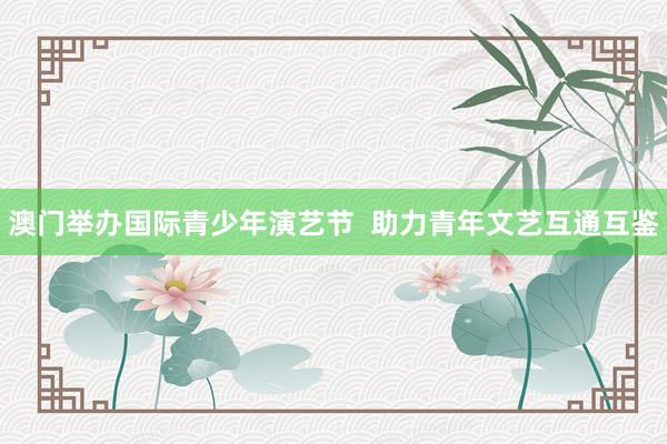 澳门举办国际青少年演艺节  助力青年文艺互通互鉴