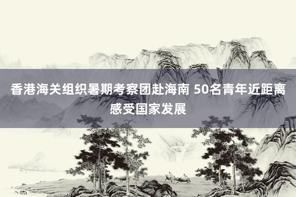 香港海关组织暑期考察团赴海南 50名青年近距离感受国家发展