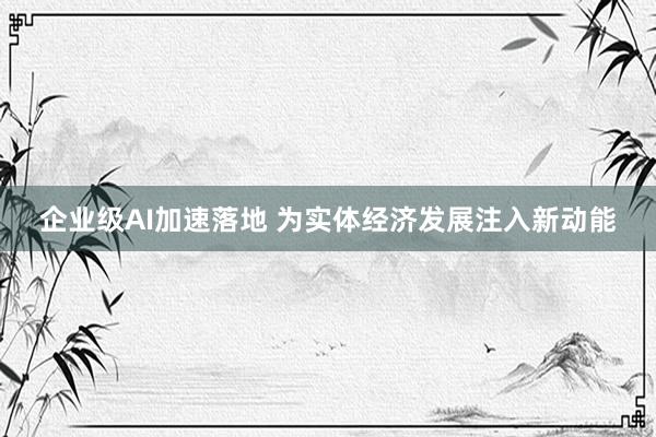 企业级AI加速落地 为实体经济发展注入新动能