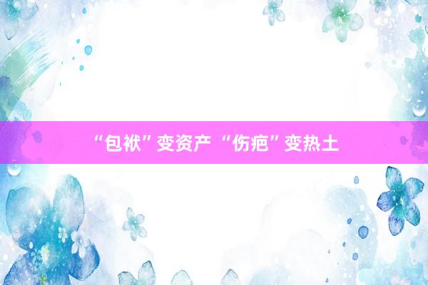 “包袱”变资产 “伤疤”变热土