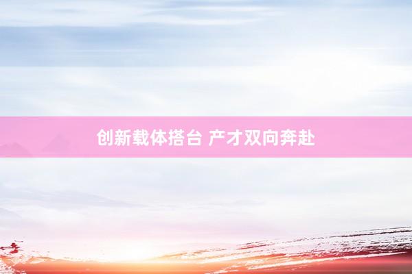 创新载体搭台 产才双向奔赴
